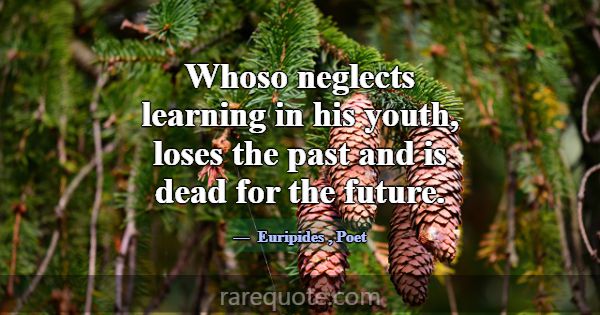 Whoso neglects learning in his youth, loses the pa... -Euripides