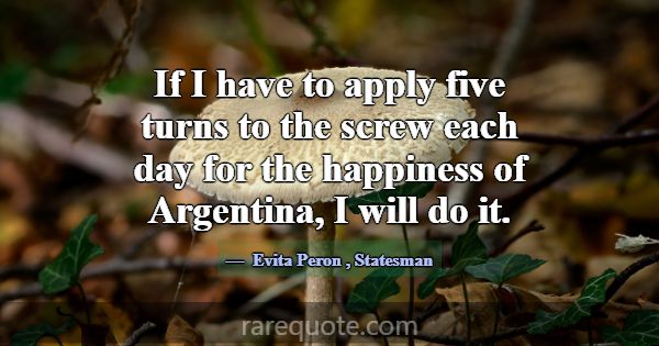 If I have to apply five turns to the screw each da... -Evita Peron