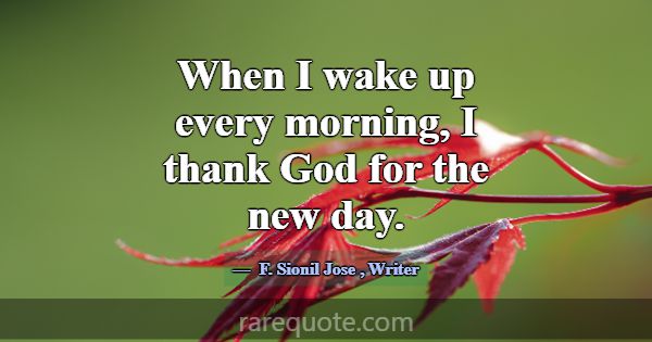 When I wake up every morning, I thank God for the ... -F. Sionil Jose