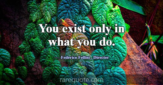 You exist only in what you do.... -Federico Fellini