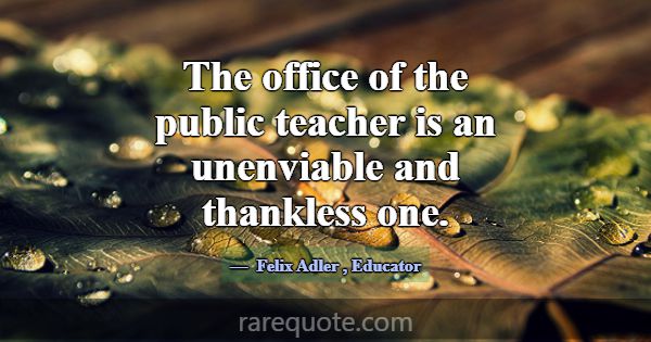 The office of the public teacher is an unenviable ... -Felix Adler