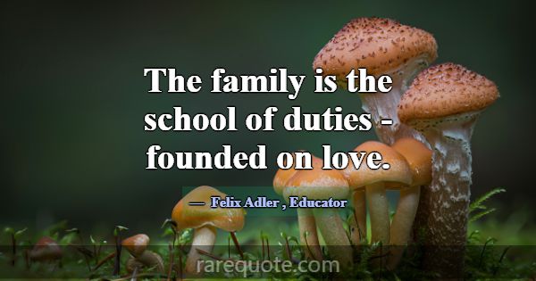 The family is the school of duties - founded on lo... -Felix Adler