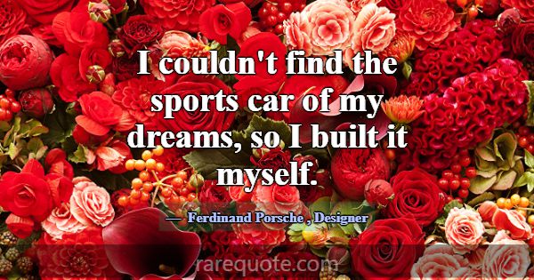 I couldn't find the sports car of my dreams, so I ... -Ferdinand Porsche