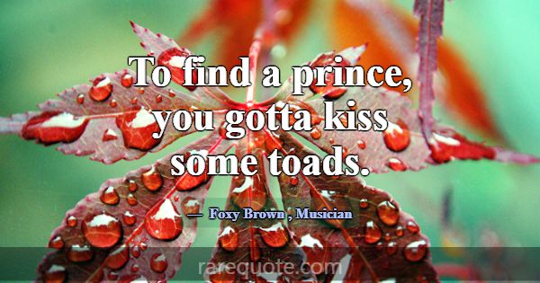 To find a prince, you gotta kiss some toads.... -Foxy Brown