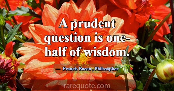 A prudent question is one-half of wisdom.... -Francis Bacon