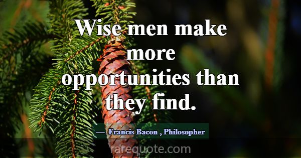 Wise men make more opportunities than they find.... -Francis Bacon