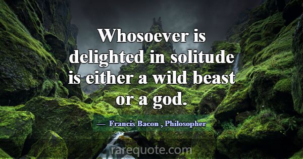 Whosoever is delighted in solitude is either a wil... -Francis Bacon