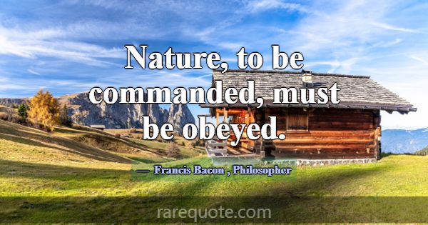 Nature, to be commanded, must be obeyed.... -Francis Bacon