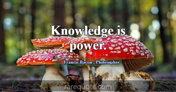 Knowledge is power.... -Francis Bacon