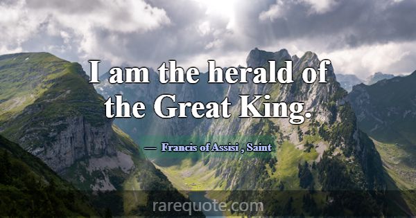 I am the herald of the Great King.... -Francis of Assisi