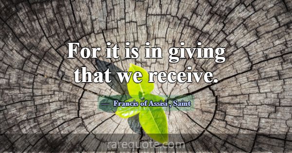 For it is in giving that we receive.... -Francis of Assisi