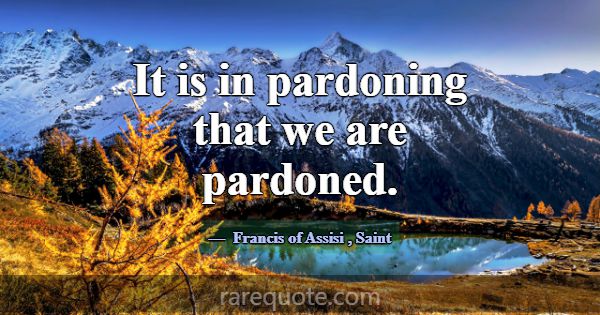 It is in pardoning that we are pardoned.... -Francis of Assisi