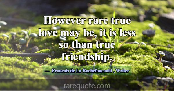 However rare true love may be, it is less so than ... -Francois de La Rochefoucauld