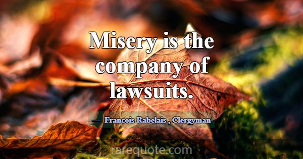 Misery is the company of lawsuits.... -Francois Rabelais