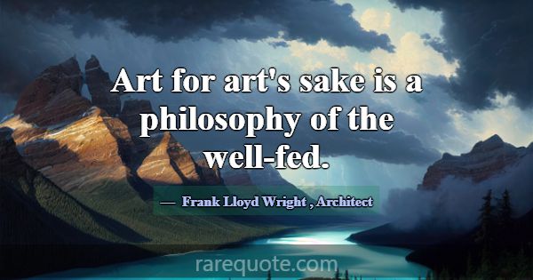 Art for art's sake is a philosophy of the well-fed... -Frank Lloyd Wright
