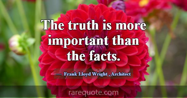 The truth is more important than the facts.... -Frank Lloyd Wright