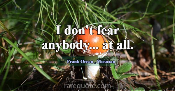 I don't fear anybody... at all.... -Frank Ocean