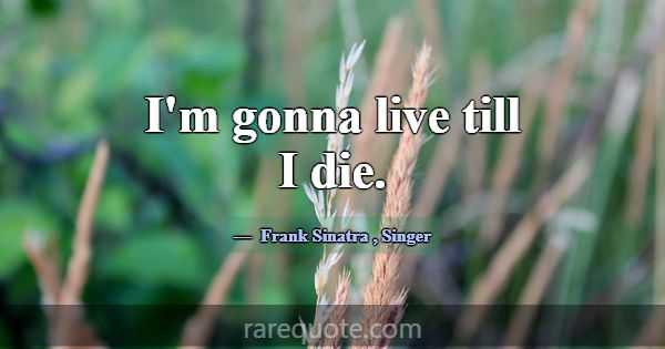 I'm gonna live till I die.... -Frank Sinatra