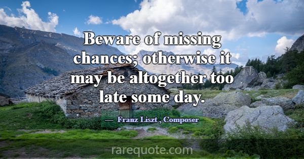 Beware of missing chances; otherwise it may be alt... -Franz Liszt