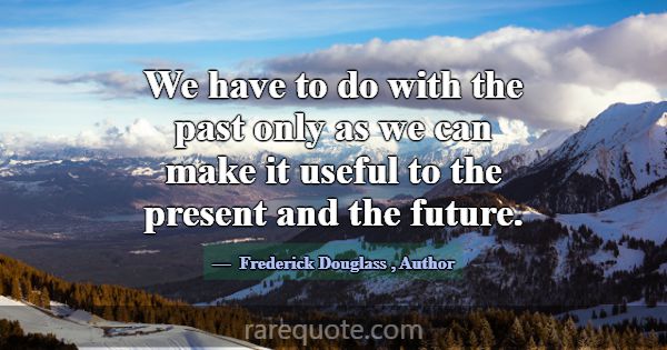 We have to do with the past only as we can make it... -Frederick Douglass