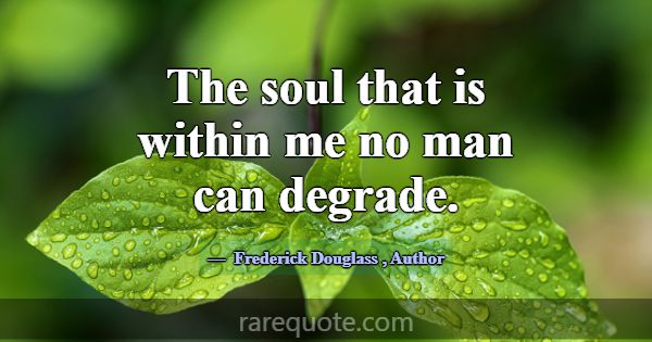The soul that is within me no man can degrade.... -Frederick Douglass