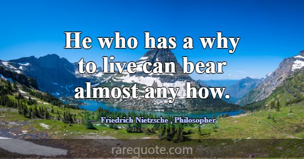 He who has a why to live can bear almost any how.... -Friedrich Nietzsche