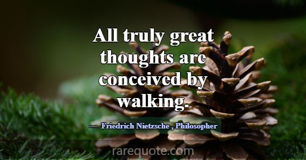 All truly great thoughts are conceived by walking.... -Friedrich Nietzsche