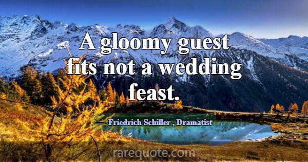 A gloomy guest fits not a wedding feast.... -Friedrich Schiller