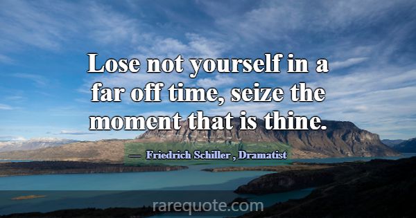 Lose not yourself in a far off time, seize the mom... -Friedrich Schiller