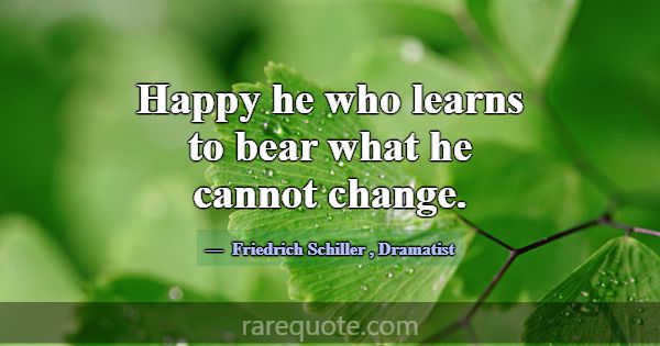 Happy he who learns to bear what he cannot change.... -Friedrich Schiller