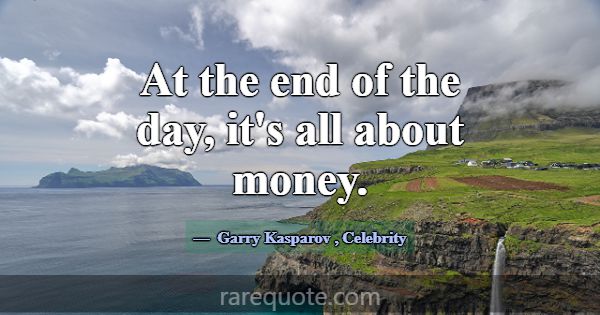 At the end of the day, it's all about money.... -Garry Kasparov