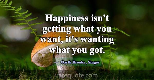 Happiness isn't getting what you want, it's wantin... -Garth Brooks
