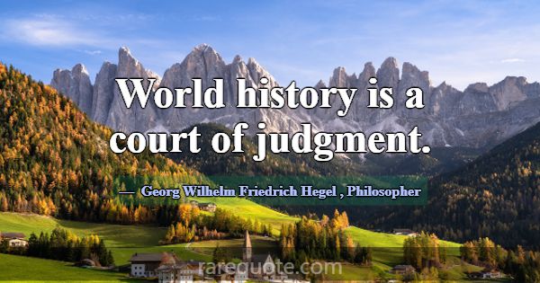 World history is a court of judgment.... -Georg Wilhelm Friedrich Hegel