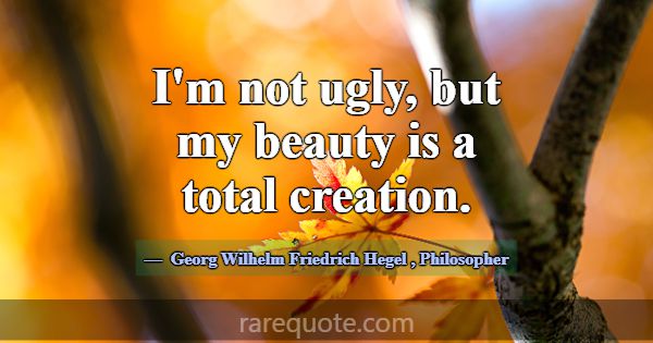 I'm not ugly, but my beauty is a total creation.... -Georg Wilhelm Friedrich Hegel