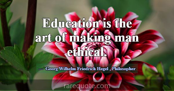 Education is the art of making man ethical.... -Georg Wilhelm Friedrich Hegel