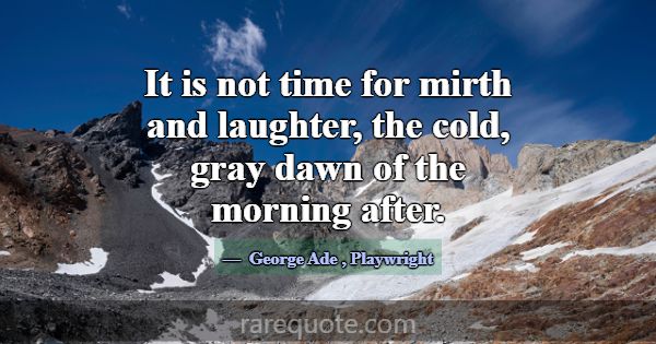 It is not time for mirth and laughter, the cold, g... -George Ade