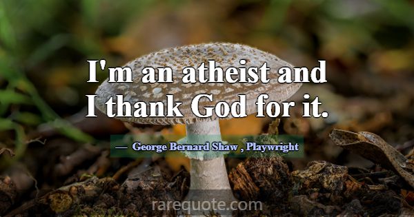 I'm an atheist and I thank God for it.... -George Bernard Shaw