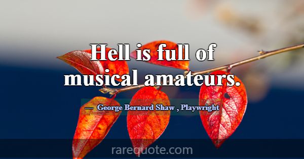 Hell is full of musical amateurs.... -George Bernard Shaw