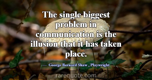 The single biggest problem in communication is the... -George Bernard Shaw