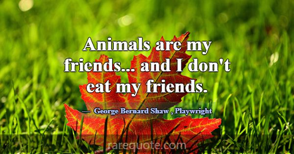 Animals are my friends... and I don't eat my frien... -George Bernard Shaw