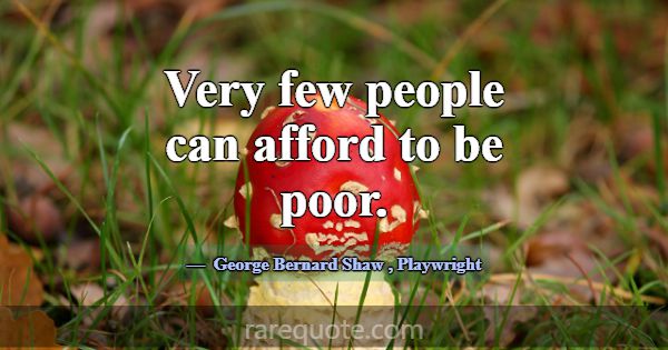 Very few people can afford to be poor.... -George Bernard Shaw