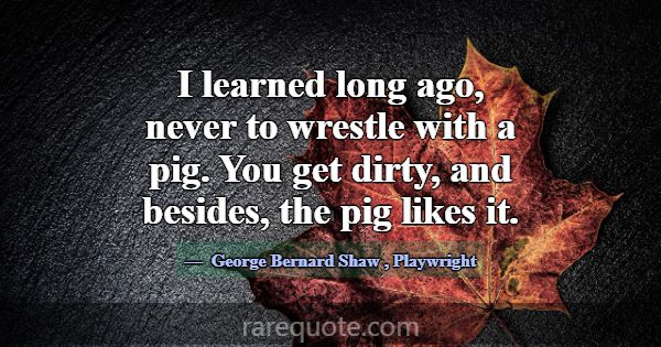 I learned long ago, never to wrestle with a pig. Y... -George Bernard Shaw