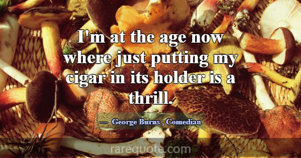 I'm at the age now where just putting my cigar in ... -George Burns