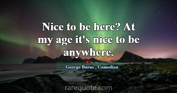 Nice to be here? At my age it's nice to be anywher... -George Burns