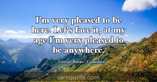 I'm very pleased to be here. Let's face it, at my ... -George Burns