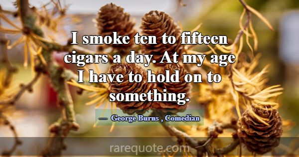 I smoke ten to fifteen cigars a day. At my age I h... -George Burns