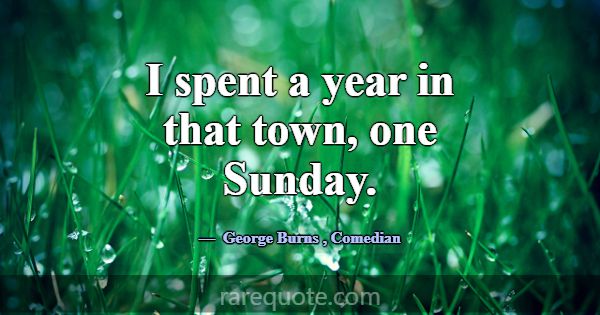 I spent a year in that town, one Sunday.... -George Burns