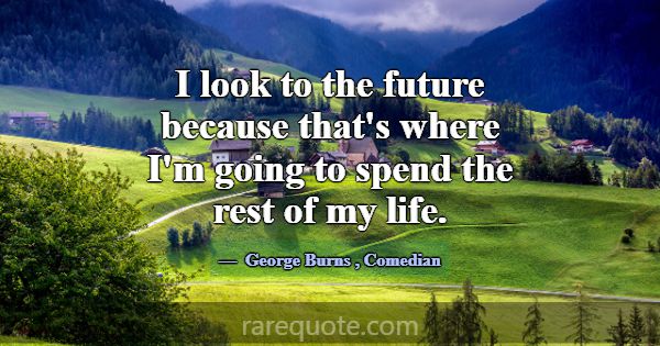 I look to the future because that's where I'm goin... -George Burns