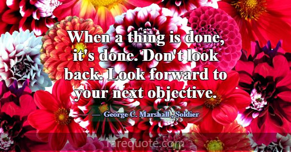 When a thing is done, it's done. Don't look back. ... -George C. Marshall