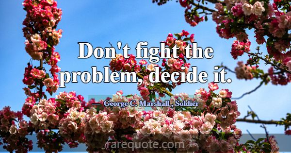 Don't fight the problem, decide it.... -George C. Marshall